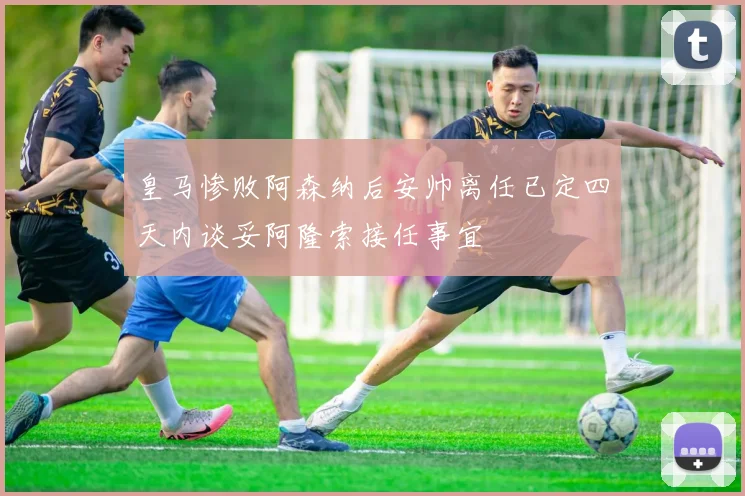 皇马惨败阿森纳后安帅离任已定四天内谈妥阿隆索接任事宜