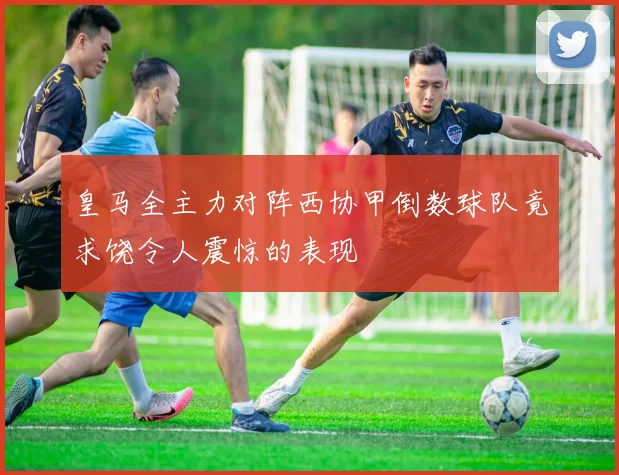皇马全主力对阵西协甲倒数球队竟求饶令人震惊的表现