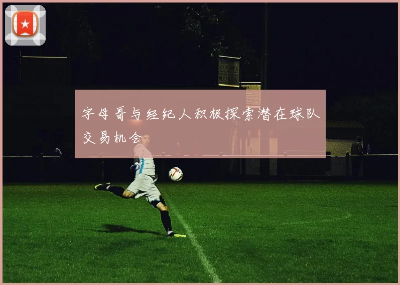 字母哥与经纪人积极探索潜在球队交易机会