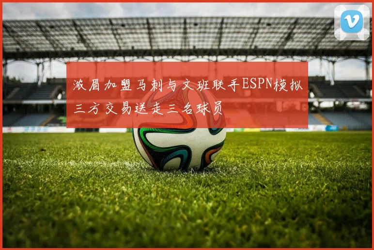 浓眉加盟马刺与文班联手ESPN模拟三方交易送走三名球员