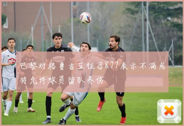 巴黎对格鲁吉亚征召K77表示不满或将允许球员留队养伤