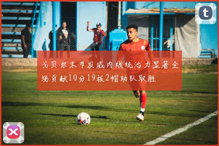 戈贝尔末节发威内线统治力显著全场贡献10分19板2帽助队取胜