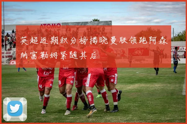 英超近期积分榜揭晓曼联领跑阿森纳富勒姆紧随其后