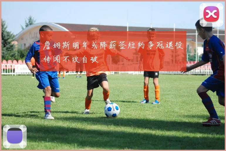 詹姆斯明年或降薪签短约争冠退役传闻不攻自破