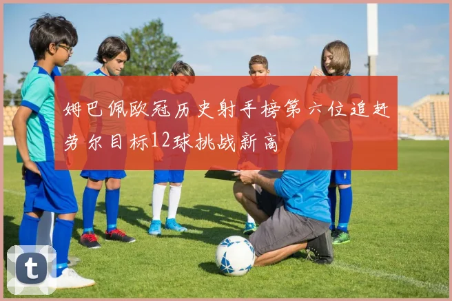 姆巴佩欧冠历史射手榜第六位追赶劳尔目标12球挑战新高