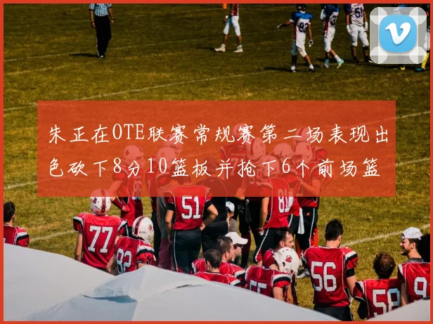 朱正在OTE联赛常规赛第二场表现出色砍下8分10篮板并抢下6个前场篮板