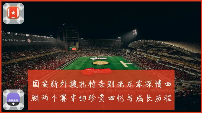 国安新外援孔特告别老东家深情回顾两个赛季的珍贵回忆与成长历程