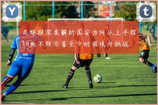 足球报深度解析国安为何从上半程16轮不败沦落至今的困境与挑战