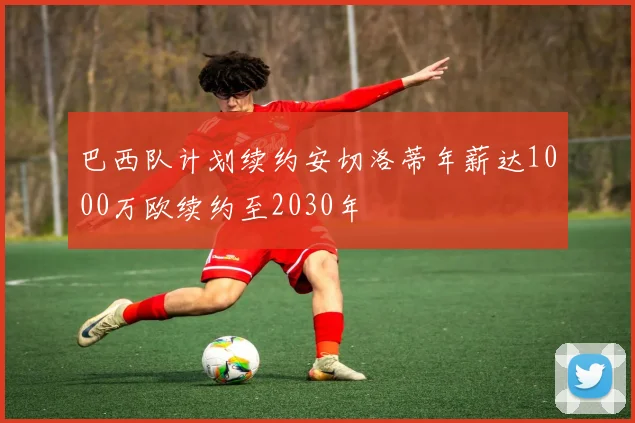 巴西队计划续约安切洛蒂年薪达1000万欧续约至2030年