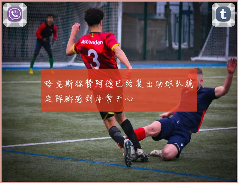 哈克斯称赞阿德巴约复出助球队稳定阵脚感到非常开心