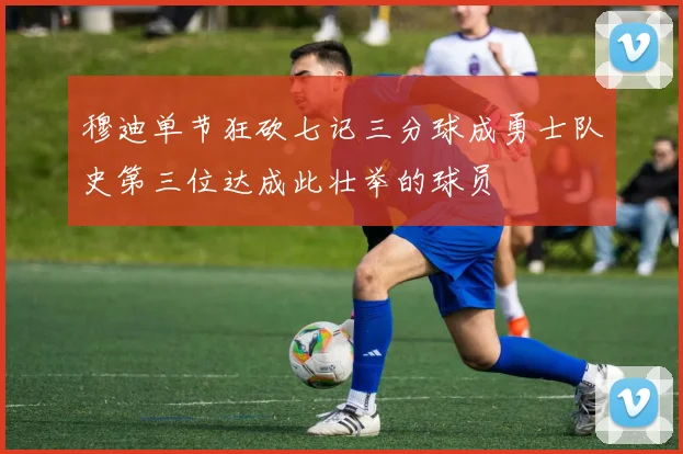 穆迪单节狂砍七记三分球成勇士队史第三位达成此壮举的球员